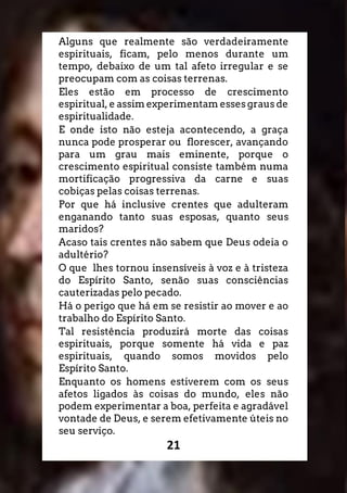 21
Alguns que realmente são verdadeiramente
espirituais, ficam, pelo menos durante um
tempo, debaixo de um tal afeto irregular e se
preocupam com as coisas terrenas.
Eles estão em processo de crescimento
espiritual, e assim experimentam esses graus de
espiritualidade.
E onde isto não esteja acontecendo, a graça
nunca pode prosperar ou florescer, avançando
para um grau mais eminente, porque o
crescimento espiritual consiste também numa
mortificação progressiva da carne e suas
cobiças pelas coisas terrenas.
Por que há inclusive crentes que adulteram
enganando tanto suas esposas, quanto seus
maridos?
Acaso tais crentes não sabem que Deus odeia o
adultério?
O que lhes tornou insensíveis à voz e à tristeza
do Espírito Santo, senão suas consciências
cauterizadas pelo pecado.
Há o perigo que há em se resistir ao mover e ao
trabalho do Espírito Santo.
Tal resistência produzirá morte das coisas
espirituais, porque somente há vida e paz
espirituais, quando somos movidos pelo
Espírito Santo.
Enquanto os homens estiverem com os seus
afetos ligados às coisas do mundo, eles não
podem experimentar a boa, perfeita e agradável
vontade de Deus, e serem efetivamente úteis no
seu serviço.
 