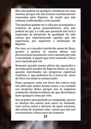 22
Eles não podem ter qualquer satisfação em suas
mentes, porque não são mentes continuamente
renovadas pelo Espírito, de modo que não
estejam conformadas a este mundo.
Tais pessoas podem ter a vida que acompanha a
essência da graça possivelmente, mas não
podem ter paz, e a vida que possuem não terá a
expressão da plenitude da qualidade de vida
eterna que experimentam aqueles que são
espirituais, por seguirem a inclinação do
Espírito.
Por isso, se o mundo é preferido antes de Deus,
quanto a ganhar os nossos afetos, nós
pereceremos justamente com o mundo por toda
a eternidade, e aquele que tiver rejeitado a Deus
será rejeitado por ele.
Somente quando nossos afetos são aquecidos e
movidos pelo pendor do Espírito Santo, ou seja,
quando exercitados em progresso espiritual
contínuo, é que podemos ter a marca do amor
de Deus em todas as nossas ações.
Fazer qualquer coisa em favor dos outros sem
um afeto que anime nossas ações, é na verdade
um desprezo deles; porque nós os julgamos
realmente desmerecedores de que deveríamos
fazer qualquer coisa por eles.
Dar ao pobre sem piedade ou compaixão, prover
os desejos dos santos sem amor ou bondade,
com outras ações e deveres de igual natureza,
são coisas de nenhum valor, coisas que não nos
recomendam a Deus nem aos homens.
 
