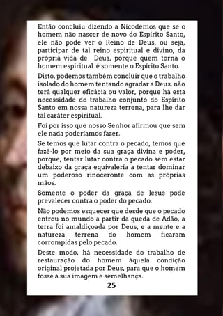 25
Então concluiu dizendo a Nicodemos que se o
homem não nascer de novo do Espírito Santo,
ele não pode ver o Reino de Deus, ou seja,
participar de tal reino espiritual e divino, da
própria vida de Deus, porque quem torna o
homem espiritual é somente o Espírito Santo.
Disto, podemos também concluir que o trabalho
isolado do homem tentando agradar a Deus, não
terá qualquer eficácia ou valor, porque há esta
necessidade do trabalho conjunto do Espírito
Santo em nossa natureza terrena, para lhe dar
tal caráter espiritual.
Foi por isso que nosso Senhor afirmou que sem
ele nada poderíamos fazer.
Se temos que lutar contra o pecado, temos que
fazê-lo por meio da sua graça divina e poder,
porque, tentar lutar contra o pecado sem estar
debaixo da graça equivaleria a tentar dominar
um poderoso rinoceronte com as próprias
mãos.
Somente o poder da graça de Jesus pode
prevalecer contra o poder do pecado.
Não podemos esquecer que desde que o pecado
entrou no mundo a partir da queda de Adão, a
terra foi amaldiçoada por Deus, e a mente e a
natureza terrena do homem ficaram
corrompidas pelo pecado.
Deste modo, há necessidade do trabalho de
restauração do homem àquela condição
original projetada por Deus, para que o homem
fosse à sua imagem e semelhança.
 