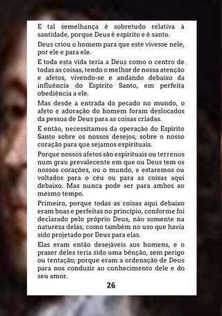 26
E tal semelhança é sobretudo relativa à
santidade, porque Deus é espírito e é santo.
Deus criou o homem para que este vivesse nele,
por ele e para ele.
E toda esta vida teria a Deus como o centro de
todas as coisas, tendo o melhor de nossa atenção
e afetos, vivendo-se e andando debaixo da
influência do Espírito Santo, em perfeita
obediência a ele.
Mas desde a entrada do pecado no mundo, o
afeto e adoração do homem foram deslocados
da pessoa de Deus para as coisas criadas.
E então, necessitamos da operação do Espírito
Santo sobre os nossos desejos, sobre o nosso
coração para que sejamos espirituais.
Porque nossos afetos são espirituais ou terrenos
num grau prevalecente em que ou Deus tem os
nossos corações, ou o mundo, e estaremos ou
voltados para o céu ou para as coisas aqui
debaixo. Mas nunca pode ser para ambos ao
mesmo tempo.
Primeiro, porque todas as coisas aqui debaixo
eram boas e perfeitas no princípio, conforme foi
declarado pelo próprio Deus, não somente na
natureza delas, como também no uso que havia
sido projetado por Deus para elas.
Elas eram então desejáveis aos homens, e o
prazer deles teria sido uma bênção, sem perigo
ou tentação; porque eram a ordenação de Deus
para nos conduzir ao conhecimento dele e do
seu amor.
 