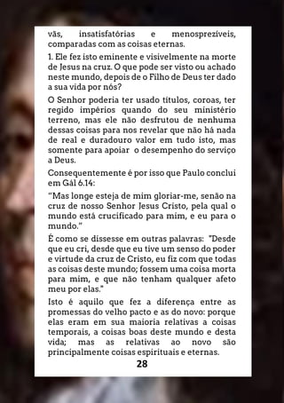 28
vãs, insatisfatórias e menosprezíveis,
comparadas com as coisas eternas.
1. Ele fez isto eminente e visivelmente na morte
de Jesus na cruz. O que pode ser visto ou achado
neste mundo, depois de o Filho de Deus ter dado
a sua vida por nós?
O Senhor poderia ter usado títulos, coroas, ter
regido impérios quando do seu ministério
terreno, mas ele não desfrutou de nenhuma
dessas coisas para nos revelar que não há nada
de real e duradouro valor em tudo isto, mas
somente para apoiar o desempenho do serviço
a Deus.
Consequentemente é por isso que Paulo conclui
em Gál 6.14:
“Mas longe esteja de mim gloriar-me, senão na
cruz de nosso Senhor Jesus Cristo, pela qual o
mundo está crucificado para mim, e eu para o
mundo.”
É como se dissesse em outras palavras: "Desde
que eu cri, desde que eu tive um senso do poder
e virtude da cruz de Cristo, eu fiz com que todas
as coisas deste mundo; fossem uma coisa morta
para mim, e que não tenham qualquer afeto
meu por elas."
Isto é aquilo que fez a diferença entre as
promessas do velho pacto e as do novo: porque
elas eram em sua maioria relativas a coisas
temporais, a coisas boas deste mundo e desta
vida; mas as relativas ao novo são
principalmente coisas espirituais e eternas.
 
