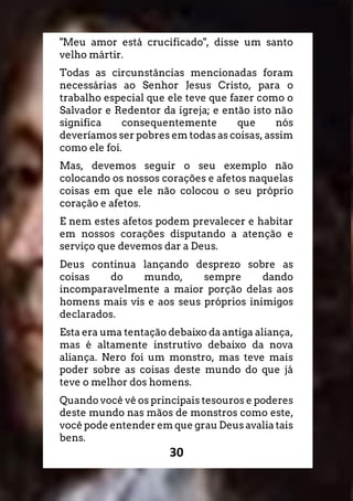 30
"Meu amor está crucificado", disse um santo
velho mártir.
Todas as circunstâncias mencionadas foram
necessárias ao Senhor Jesus Cristo, para o
trabalho especial que ele teve que fazer como o
Salvador e Redentor da igreja; e então isto não
significa consequentemente que nós
deveríamos ser pobres em todas as coisas, assim
como ele foi.
Mas, devemos seguir o seu exemplo não
colocando os nossos corações e afetos naquelas
coisas em que ele não colocou o seu próprio
coração e afetos.
E nem estes afetos podem prevalecer e habitar
em nossos corações disputando a atenção e
serviço que devemos dar a Deus.
Deus continua lançando desprezo sobre as
coisas do mundo, sempre dando
incomparavelmente a maior porção delas aos
homens mais vis e aos seus próprios inimigos
declarados.
Esta era uma tentação debaixo da antiga aliança,
mas é altamente instrutivo debaixo da nova
aliança. Nero foi um monstro, mas teve mais
poder sobre as coisas deste mundo do que já
teve o melhor dos homens.
Quando você vê os principais tesouros e poderes
deste mundo nas mãos de monstros como este,
você pode entender em que grau Deus avalia tais
bens.
 