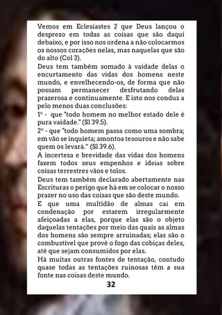 32
Vemos em Eclesiastes 2 que Deus lançou o
desprezo em todas as coisas que são daqui
debaixo, e por isso nos ordena a não colocarmos
os nossos corações nelas, mas naquelas que são
do alto (Col 3).
Deus tem também somado à vaidade delas o
encurtamento das vidas dos homens neste
mundo, e envelhecendo-os, de forma que não
possam permanecer desfrutando delas
prazerosa e continuamente. E isto nos conduz a
pelo menos duas conclusões:
1o
- que "todo homem no melhor estado dele é
pura vaidade." (Sl 39.5).
2o
- que "todo homem passa como uma sombra;
em vão se inquieta; amontoa tesouros e não sabe
quem os levará.” (Sl 39.6).
A incerteza e brevidade das vidas dos homens
fazem todos seus empenhos e ideias sobre
coisas terrestres vãos e tolos.
Deus tem também declarado abertamente nas
Escrituras o perigo que há em se colocar o nosso
prazer no uso das coisas que são deste mundo.
E que uma multidão de almas cai em
condenação por estarem irregularmente
afeiçoadas a elas, porque elas são o objeto
daquelas tentações por meio das quais as almas
dos homens são sempre arruinadas; elas são o
combustível que provê o fogo das cobiças deles,
até que sejam consumidos por elas.
Há muitas outras fontes de tentação, contudo
quase todas as tentações ruinosas têm a sua
fonte nas coisas deste mundo.
 