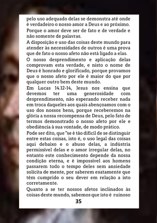 35
pelo uso adequado delas se demonstra até onde
é verdadeiro o nosso amor a Deus e ao próximo.
Porque o amor deve ser de fato e de verdade e
não somente de palavras.
A disposição e uso das coisas deste mundo para
atender às necessidades de outros é uma prova
que de fato o nosso afeto não está ligado a elas.
O nosso desprendimento e aplicação delas
comprovam esta verdade, e nisto o nome de
Deus é honrado e glorificado, porque provamos
que o nosso afeto por ele é maior do que por
qualquer outro bem deste mundo.
Em Lucas 14.12-14, Jesus nos ensina que
devemos ter uma generosidade com
desprendimento, não esperando receber nada
em troca daqueles aos quais abençoamos com o
uso dos nossos bens, porque receberemos na
glória a nossa recompensa de Deus, pelo fato de
termos demonstrado o nosso afeto por ele e
obediência à sua vontade, de modo prático.
Pode ser dito, que "se é tão difícil de se distinguir
entre estas coisas, isto é, o uso legal das coisas
aqui debaixo e o abuso delas, a indústria
permissível delas e o amor irregular delas, no
entanto este conhecimento depende da nossa
condição eterna, e é impossível aos homens
passarem todo o tempo deles sem ansiedade
solícita de mente, por saberem exatamente que
têm cumprido o seu dever em relação a isto
corretamente.
Quanto a se ter nossos afetos inclinados às
coisas deste mundo, sabemos que isto é ruinoso
 