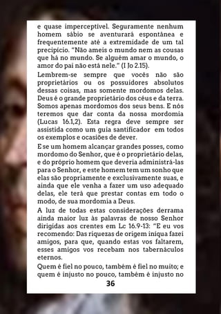 36
e quase imperceptível. Seguramente nenhum
homem sábio se aventurará espontânea e
frequentemente até a extremidade de um tal
precipício. “Não ameis o mundo nem as cousas
que há no mundo. Se alguém amar o mundo, o
amor do pai não está nele.” (I Jo 2.15).
Lembrem-se sempre que vocês não são
proprietários ou os possuidores absolutos
dessas coisas, mas somente mordomos delas.
Deus é o grande proprietário dos céus e da terra.
Somos apenas mordomos dos seus bens. E nós
teremos que dar conta da nossa mordomia
(Lucas 16.1,2). Esta regra deve sempre ser
assistida como um guia santificador em todos
os exemplos e ocasiões de dever.
E se um homem alcançar grandes posses, como
mordomo do Senhor, que é o proprietário delas,
e do próprio homem que deveria administrá-las
para o Senhor, e este homem tem um sonho que
elas são propriamente e exclusivamente suas, e
ainda que ele venha a fazer um uso adequado
delas, ele terá que prestar contas em todo o
modo, de sua mordomia a Deus.
A luz de todas estas considerações derrama
ainda maior luz às palavras de nosso Senhor
dirigidas aos crentes em Lc 16.9-13: “E eu vos
recomendo: Das riquezas de origem iníqua fazei
amigos, para que, quando estas vos faltarem,
esses amigos vos recebam nos tabernáculos
eternos.
Quem é fiel no pouco, também é fiel no muito; e
quem é injusto no pouco, também é injusto no
 