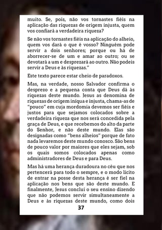 37
muito. Se, pois, não vos tornastes fiéis na
aplicação das riquezas de origem injusta, quem
vos confiará a verdadeira riqueza?
Se não vos tornastes fiéis na aplicação do alheio,
quem vos dará o que é vosso? Ninguém pode
servir a dois senhores; porque ou há de
aborrecer-se de um e amar ao outro; ou se
devotará a um e desprezará ao outro. Não podeis
servir a Deus e às riquezas.”
Este texto parece estar cheio de paradoxos.
Mas, na verdade, nosso Salvador confirma o
desprezo e a pequena conta que Deus dá às
riquezas deste mundo. Jesus as denomina de
riquezas de origem iníqua e injusta, chama-as de
“pouco” em cuja mordomia devemos ser fiéis e
justos para que sejamos colocados sobre a
verdadeira riqueza que nos será concedida pela
graça de Deus, e que recebemos do alto da parte
do Senhor, e não deste mundo. Elas são
designadas como “bens alheios” porque de fato
nada levaremos deste mundo conosco. São bens
de pouco valor por maiores que eles sejam, sob
os quais somos colocados apenas como
administradores de Deus e para Deus.
Mas há uma herança duradoura no céu que nos
pertencerá para todo o sempre, e o modo lícito
de entrar na posse desta herança é ser fiel na
aplicação nos bens que são deste mundo. E
finalmente, Jesus conclui o seu ensino dizendo
que não podemos servir simultaneamente a
Deus e às riquezas deste mundo, como dois
 