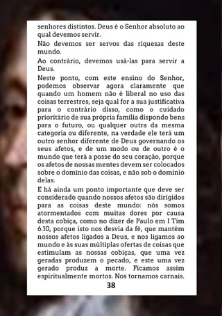 38
senhores distintos. Deus é o Senhor absoluto ao
qual devemos servir.
Não devemos ser servos das riquezas deste
mundo.
Ao contrário, devemos usá-las para servir a
Deus.
Neste ponto, com este ensino do Senhor,
podemos observar agora claramente que
quando um homem não é liberal no uso das
coisas terrestres, seja qual for a sua justificativa
para o contrário disso, como o cuidado
prioritário de sua própria família dispondo bens
para o futuro, ou qualquer outra da mesma
categoria ou diferente, na verdade ele terá um
outro senhor diferente de Deus governando os
seus afetos, e de um modo ou de outro é o
mundo que terá a posse do seu coração, porque
os afetos de nossas mentes devem ser colocados
sobre o domínio das coisas, e não sob o domínio
delas.
E há ainda um ponto importante que deve ser
considerado quando nossos afetos são dirigidos
para as coisas deste mundo: nós somos
atormentados com muitas dores por causa
desta cobiça, como no dizer de Paulo em I Tim
6.10, porque isto nos desvia da fé, que mantém
nossos afetos ligados a Deus, e nos ligamos ao
mundo e às suas múltiplas ofertas de coisas que
estimulam as nossas cobiças, que uma vez
geradas produzem o pecado, e este uma vez
gerado produz a morte. Ficamos assim
espiritualmente mortos. Nos tornamos carnais.
 