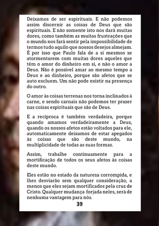 39
Deixamos de ser espirituais. E não podemos
assim discernir as coisas de Deus que são
espirituais. E não somente isto nos dará muitas
dores, como também as muitas frustrações que
o mundo nos fará sentir pela impossibilidade de
termos tudo aquilo que nossos desejos almejam.
É por isso que Paulo fala de a si mesmos se
atormentarem com muitas dores aqueles que
têm o amor do dinheiro em si, e não o amor a
Deus. Não é possível amar ao mesmo tempo a
Deus e ao dinheiro, porque são afetos que se
auto excluem. Um não pode existir na presença
do outro.
O amor às coisas terrenas nos torna inclinados à
carne, e sendo carnais não podemos ter prazer
nas coisas espirituais que são de Deus.
E a recíproca é também verdadeira, porque
quando amamos verdadeiramente a Deus,
quando os nossos afetos estão voltados para ele,
automaticamente deixamos de estar apegados
às coisas que são deste mundo, na
multiplicidade de todas as suas formas.
Assim, trabalhe continuamente para a
mortificação de todos os seus afetos às coisas
deste mundo.
Eles estão no estado da natureza corrompida, e
lhes desviarão sem qualquer consideração, a
menos que eles sejam mortificados pela cruz de
Cristo. Qualquer mudança forjada neles, será de
nenhuma vantagem para nós.
 
