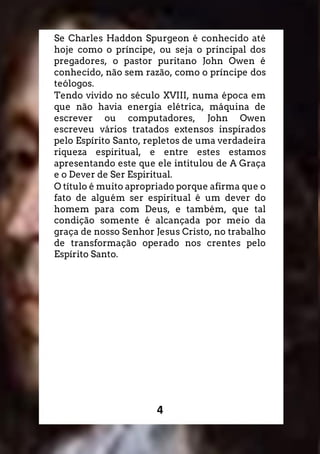 4
Se Charles Haddon Spurgeon é conhecido até
hoje como o príncipe, ou seja o principal dos
pregadores, o pastor puritano John Owen é
conhecido, não sem razão, como o príncipe dos
teólogos.
Tendo vivido no século XVIII, numa época em
que não havia energia elétrica, máquina de
escrever ou computadores, John Owen
escreveu vários tratados extensos inspirados
pelo Espírito Santo, repletos de uma verdadeira
riqueza espiritual, e entre estes estamos
apresentando este que ele intitulou de A Graça
e o Dever de Ser Espiritual.
O título é muito apropriado porque afirma que o
fato de alguém ser espiritual é um dever do
homem para com Deus, e também, que tal
condição somente é alcançada por meio da
graça de nosso Senhor Jesus Cristo, no trabalho
de transformação operado nos crentes pelo
Espírito Santo.
 