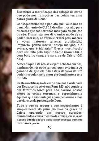 40
É somente a mortificação das cobiças da carne
que pode nos transportar das coisas terrenas
para a glória de Deus.
Consequentemente é por isto que Paulo nos dá
o mandamento de Col 3.2 de olharmos não para
as coisas que são terrenas mas para as que são
do céu. E para isto, nos dá o único modo de se
poder fazer isto, no verso 5: “Fazei pois, morrer
a vossa natureza terrena: prostituição,
impureza, paixão lasciva, desejo malígno, e a
avareza, que é idolatria.” E esta mortificação
deve ser feita pelo Espírito Santo (Rom 8.13), e
com base no sangue e na cruz de Cristo (Gál
6.14).
A menos que estas coisas sejam achadas em nós,
nenhum de nós pode ter qualquer evidência ou
garantia de que ele não esteja debaixo de um
poder irregular, pelo amor predominante a este
mundo.
E esta mortificação da carne que nos é ordenada
por Deus, como se vê em Rom 8.13, não consiste
em fazermos força para não darmos nossos
afetos às coisas terrenas, e especialmente
àqueles que são tentações para pecarmos e nos
desviarmos da presença de Deus.
Tudo o que se requer e que necessitamos é
simplesmente do princípio vivo da graça de
Cristo operando em nossos corações,
eliminando a causa mesma da cobiça, ou seja, os
nossos desejos sobre as coisas e pessoas que nos
levariam a pecar.
 