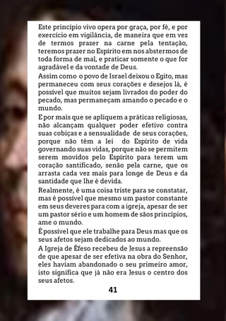 41
Este princípio vivo opera por graça, por fé, e por
exercício em vigilância, de maneira que em vez
de termos prazer na carne pela tentação,
teremos prazer no Espírito em nos abstermos de
toda forma de mal, e praticar somente o que for
agradável e da vontade de Deus.
Assim como o povo de Israel deixou o Egito, mas
permaneceu com seus corações e desejos lá, é
possível que muitos sejam livrados do poder do
pecado, mas permaneçam amando o pecado e o
mundo.
E por mais que se apliquem a práticas religiosas,
não alcançam qualquer poder efetivo contra
suas cobiças e a sensualidade de seus corações,
porque não têm a lei do Espírito de vida
governando suas vidas, porque não se permitem
serem movidos pelo Espírito para terem um
coração santificado, senão pela carne, que os
arrasta cada vez mais para longe de Deus e da
santidade que lhe é devida.
Realmente, é uma coisa triste para se constatar,
mas é possível que mesmo um pastor constante
em seus deveres para com a igreja, apesar de ser
um pastor sério e um homem de sãos princípios,
ame o mundo.
É possível que ele trabalhe para Deus mas que os
seus afetos sejam dedicados ao mundo.
A Igreja de Éfeso recebeu de Jesus a repreensão
de que apesar de ser efetiva na obra do Senhor,
eles haviam abandonado o seu primeiro amor,
isto significa que já não era Jesus o centro dos
seus afetos.
 