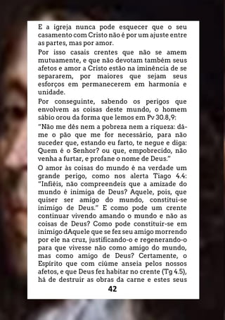 42
E a igreja nunca pode esquecer que o seu
casamento com Cristo não é por um ajuste entre
as partes, mas por amor.
Por isso casais crentes que não se amem
mutuamente, e que não devotam também seus
afetos e amor a Cristo estão na iminência de se
separarem, por maiores que sejam seus
esforços em permanecerem em harmonia e
unidade.
Por conseguinte, sabendo os perigos que
envolvem as coisas deste mundo, o homem
sábio orou da forma que lemos em Pv 30.8,9:
“Não me dês nem a pobreza nem a riqueza: dá-
me o pão que me for necessário, para não
suceder que, estando eu farto, te negue e diga:
Quem é o Senhor? ou que, empobrecido, não
venha a furtar, e profane o nome de Deus.”
O amor às coisas do mundo é na verdade um
grande perigo, como nos alerta Tiago 4.4:
“Infiéis, não compreendeis que a amizade do
mundo é inimiga de Deus? Aquele, pois, que
quiser ser amigo do mundo, constitui-se
inimigo de Deus.” E como pode um crente
continuar vivendo amando o mundo e não as
coisas de Deus? Como pode constituir-se em
inimigo dAquele que se fez seu amigo morrendo
por ele na cruz, justificando-o e regenerando-o
para que vivesse não como amigo do mundo,
mas como amigo de Deus? Certamente, o
Espírito que com ciúme anseia pelos nossos
afetos, e que Deus fez habitar no crente (Tg 4.5),
há de destruir as obras da carne e estes seus
 