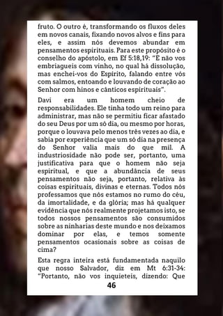 46
fruto. O outro é, transformando os fluxos deles
em novos canais, fixando novos alvos e fins para
eles, e assim nós devemos abundar em
pensamentos espirituais. Para este propósito é o
conselho do apóstolo, em Ef 5:18,19: “E não vos
embriagueis com vinho, no qual há dissolução,
mas enchei-vos do Espírito, falando entre vós
com salmos, entoando e louvando de coração ao
Senhor com hinos e cânticos espirituais”.
Davi era um homem cheio de
responsabilidades. Ele tinha todo um reino para
administrar, mas não se permitiu ficar afastado
do seu Deus por um só dia, ou mesmo por horas,
porque o louvava pelo menos três vezes ao dia, e
sabia por experiência que um só dia na presença
do Senhor valia mais do que mil. A
industriosidade não pode ser, portanto, uma
justificativa para que o homem não seja
espiritual, e que a abundância de seus
pensamentos não seja, portanto, relativa às
coisas espirituais, divinas e eternas. Todos nós
professamos que nós estamos no rumo do céu,
da imortalidade, e da glória; mas há qualquer
evidência que nós realmente projetamos isto, se
todos nossos pensamentos são consumidos
sobre as ninharias deste mundo e nos deixamos
dominar por elas, e temos somente
pensamentos ocasionais sobre as coisas de
cima?
Esta regra inteira está fundamentada naquilo
que nosso Salvador, diz em Mt 6:31-34:
“Portanto, não vos inquieteis, dizendo: Que
 