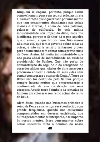 48
Ninguém se engane, portanto, porque assim
como o homem pensa em seu coração, assim ele
é. E um coração que é governado por uma mente
que tem pensamentos abundantes nas coisas
divinas e eternas, é cheio de boas palavras,
palavras de edificação. Se pela minha
industriosidade sou impedido disto, nada me
justificará, porque o Senhor dá o pão àqueles
que o amam, enquanto dormem. Não somos
nós, mas ele, que tem o governo sobre todas as
coisas, e não seria sensato tentarmos prover
para nós mesmos sem contar com a providência
de Deus. Assim, há muita industriosidade que
não passa afinal de incredulidade no cuidado
providencial do Senhor. Que não passa de
demonstração do orgulho e da arrogância de
corações altivos que, cheios de dura amargura
procuram edificar a cidade de suas vidas sem
contar com a graça e o amor de Deus. A Torre de
Babel não foi destruída pelo Senhor porque
sempre haverá muitos que empreenderão a
continuidade da sua construção em seus
corações. Aquela torre é símbolo da tentativa do
homem em colocar o seu reino acima do reino
de Deus.
Além disso, quando não buscamos primeiro o
reino de Deus e sua justiça, será conhecido com
grande frequência, quando nós estivermos
comprometidos em deveres espirituais, que
outros pensamentos se interporão, e se imporão
às nossas mentes. Esses pensamentos sobre
coisas seculares terão o domínio do nosso
 