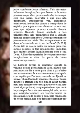 50
juízo, conforme Jesus afirmou. Tais são essas
inúmeras imaginações que fazem os homens
pensarem que são o que eles não são; fazer o que
eles não fazem, desfrutar o que eles não
desfrutam. Imaginações vãs, enganosas,
mentirosas. Isto milita contra a integridade de
espírito que a graça tanto almeja criar em nós,
para que sejamos pessoas estáveis, firmes,
seguras. Quando damos acolhida a tais
pensamentos, nós permitimos que a vaidade
domine as nossas mentes. Consequentemente o
pensamento do rei de Tiro era que ele era um
deus, e "assentado no trono de Deus" (Ez 28:2).
Assim isto se dá em maior ou menor grau com
outras pessoas. E tais imaginações impedem
que muitos andem humildemente com o seu
Deus. A liberdade perfeita destes pensamentos
imaginativos e vãos faz parte da bem-
aventurança do céu.
Os homens devem se examinar quanto ao
volume destes pensamentos vãos, inúteis que
perambulam dia e noite para cima e para baixo
nas suas mentes. Se a nossa mente está ocupada
com aquilo que Paulo recomenda em Fp 4.8, se
houver abundância de pensamentos espirituais,
divinos e eternos em nós, pouco lugar haverá
para tais pensamentos imaginativos e vãos. Isto
não é algo opcional, porque pelo dever que nos é
imposto por Deus de sermos espirituais, temos
que obrigatoriamente ser transformados na
nossa maneira de pensar e agir, pela renovação
da nossa mente, não nos deixando dominar por
 