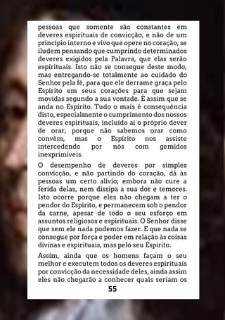 55
pessoas que somente são constantes em
deveres espirituais de convicção, e não de um
princípio interno e vivo que opere no coração, se
iludem pensando que cumprindo determinados
deveres exigidos pela Palavra, que elas serão
espirituais. Isto não se consegue deste modo,
mas entregando-se totalmente ao cuidado do
Senhor pela fé, para que ele derrame graça pelo
Espírito em seus corações para que sejam
movidas segundo a sua vontade. É assim que se
anda no Espírito. Tudo o mais é consequência
disto, especialmente o cumprimento dos nossos
deveres espirituais, incluído aí o próprio dever
de orar, porque não sabemos orar como
convém, mas o Espírito nos assiste
intercedendo por nós com gemidos
inexprimíveis.
O desempenho de deveres por simples
convicção, e não partindo do coração, dá às
pessoas um certo alívio; embora não cure a
ferida delas, nem dissipa a sua dor e temores.
Isto ocorre porque eles não chegam a ter o
pendor do Espírito, e permanecem sob o pendor
da carne, apesar de todo o seu esforço em
assuntos religiosos e espirituais. O Senhor disse
que sem ele nada podemos fazer. E que nada se
consegue por força e poder em relação às coisas
divinas e espirituais, mas pelo seu Espírito.
Assim, ainda que os homens façam o seu
melhor e executem todos os deveres espirituais
por convicção da necessidade deles, ainda assim
eles não chegarão a conhecer quais seriam os
 