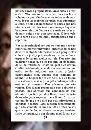 57
petições, mas o próprio Deus. Errar nisto, é errar
o alvo. Não buscamos mais paz, mas em Jesus
achamos a paz. Não buscamos todas as demais
virtudes pelas próprias virtudes, mas buscamos
a Jesus, e nele achamos todas as coisas que nos
são necessárias. Por isso a ordenança é que se
busque o reino de Deus e a sua justiça e todas as
demais coisas são acrescentadas. E isto vale
tanto para o que é material, quanto para o que é
espiritual.
3. A razão principal por que os homens não são
espiritualmente renovados, encantando-se nos
deveres santos de adoração divina, é porque eles
colocam a justiça própria deles diante de Deus,
esperando serem aceitos por ele. Eles não têm
qualquer noção que eles possam ter da justiça
da fé, da retidão de Cristo na qual eles devem
confiar totalmente, e se descobrem assim que
estão sendo julgados nas suas próprias
consciências; sim, quando eles clamam ao
Senhor, e fingem ter fé em Cristo, eles fazem
isto evidente, mas a principal confiança deles
está em si mesmos. Eles afirmam que vão
vencer. Eles fazem promessas que deixarão o
pecado. Eles afirmam sua confiança de que
obterão o que têm pedido a Deus, mas o coração
deles não pode repousar pela fé em Cristo na
certeza de que ele o fará por sua misericórdia,
bondade e justiça. Eles supõem secretamente
que não somente há uma retidão nestas coisas
que responderão por si mesmas, e que também
farão compensação em alguma medida para os
 