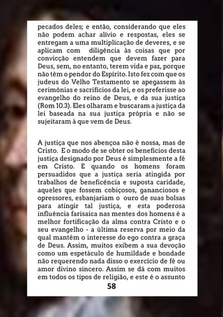 58
pecados deles; e então, considerando que eles
não podem achar alívio e respostas, eles se
entregam a uma multiplicação de deveres, e se
aplicam com diligência às coisas que por
convicção entendem que devem fazer para
Deus, sem, no entanto, terem vida e paz, porque
não têm o pendor do Espírito. Isto fez com que os
judeus do Velho Testamento se apegassem às
cerimônias e sacrifícios da lei, e os preferisse ao
evangelho do reino de Deus, e da sua justiça
(Rom 10.3). Eles olharam e buscaram a justiça da
lei baseada na sua justiça própria e não se
sujeitaram à que vem de Deus.
A justiça que nos abençoa não é nossa, mas de
Cristo. E o modo de se obter os benefícios desta
justiça designado por Deus é simplesmente a fé
em Cristo. E quando os homens foram
persuadidos que a justiça seria atingida por
trabalhos de beneficência e suposta caridade,
aqueles que fossem cobiçosos, gananciosos e
opressores, esbanjariam o ouro de suas bolsas
para atingir tal justiça, e esta poderosa
influência farisaica nas mentes dos homens é a
melhor fortificação da alma contra Cristo e o
seu evangelho - a última reserva por meio da
qual mantém o interesse do ego contra a graça
de Deus. Assim, muitos exibem a sua devoção
como um espetáculo de humildade e bondade
não requerendo nada disso o exercício de fé ou
amor divino sincero. Assim se dá com muitos
em todos os tipos de religião, e este é o assunto
 
