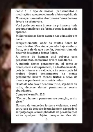 6
Santo é o tipo de nossos pensamentos e
meditações, que procedem de afetos espirituais
Nossos pensamentos são como as flores de uma
árvore na primavera.
Você pode ver uma árvore na primavera toda
coberta com flores, de forma que nada mais dela
aparece.
Milhares destas flores caem e não vêm a dar em
nada.
Frequentemente, onde há muitas flores há
menos frutos. Mas ainda que não haja nenhum
fruto, seja ele de que tipo for, bom ou ruim, ele
deve vir de alguma dessas flores.
A mente do homem está coberta com
pensamentos, como uma árvore com flores.
A maioria destes pensamentos, tal como as
flores, caem e desaparecem, e não dão em nada,
pois terminam em vaidade; e às vezes onde há
muitos destes pensamentos na mente
geralmente haverá menos frutos; a seiva da
mente se perde e é consumida neles.
O fato de não haver nenhum fruto, seja bom ou
ruim, decorre destes pensamentos serem
abundantes.
Como se lê em Pv. 23.7:
“Como o homem pensa em seu coração, assim
ele é.”
No caso de tentações fortes e violentas, a real
estrutura do coração de um homem não poderá
ser julgada pela multiplicidade de pensamentos
sobre qualquer objeto, porque se eles são
 