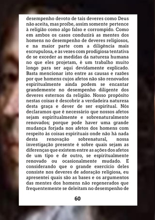 60
desempenho devoto de tais deveres como Deus
não aceita, mas proíbe, assim somente pertence
à religião como algo falso e corrompido. Como
em ambos os casos conduzirá as mentes dos
homens no desempenho de deveres religiosos,
e na maior parte com a diligência mais
escrupulosa, e às vezes com prodigiosa tentativa
de se exceder as medidas da natureza humana
no que eles projetam, é um trabalho muito
longo para ser aqui devidamente explicado.
Basta mencionar isto entre as causas e razões
por que homens cujos afetos não são renovados
espiritualmente ainda podem se encantar
grandemente no desempenho diligente dos
deveres externos da religião. Nosso propósito
nestas coisas é descobrir a verdadeira natureza
desta graça e dever de ser espiritual. Nós
declaramos que é necessário que nossos afetos
sejam espiritualmente e sobrenaturalmente
renovados; porque pode haver uma grande
mudança forjada nos afetos dos homens com
respeito às coisas espirituais onde não há nada
desta renovação sobrenatural, nossa
investigação presente é sobre quais sejam as
diferenças que existem entre as ações dos afetos
de um tipo e de outro, se espiritualmente
renovado ou ocasionalmente mudado. E
considerando que o grande exercício deles
consiste nos deveres de adoração religiosa, eu
apresentei quais são as bases e os argumentos
das mentes dos homens não regenerados que
frequentemente se deleitam no desempenho de
 