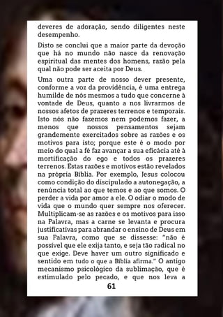 61
deveres de adoração, sendo diligentes neste
desempenho.
Disto se conclui que a maior parte da devoção
que há no mundo não nasce da renovação
espiritual das mentes dos homens, razão pela
qual não pode ser aceita por Deus.
Uma outra parte de nosso dever presente,
conforme a voz da providência, é uma entrega
humilde de nós mesmos a tudo que concerne à
vontade de Deus, quanto a nos livrarmos de
nossos afetos de prazeres terrenos e temporais.
Isto nós não fazemos nem podemos fazer, a
menos que nossos pensamentos sejam
grandemente exercitados sobre as razões e os
motivos para isto; porque este é o modo por
meio do qual a fé faz avançar a sua eficácia até à
mortificação do ego e todos os prazeres
terrenos. Estas razões e motivos estão revelados
na própria Bíblia. Por exemplo, Jesus colocou
como condição do discipulado a autonegação, a
renúncia total ao que temos e ao que somos. O
perder a vida por amor a ele. O odiar o modo de
vida que o mundo quer sempre nos oferecer.
Multiplicam-se as razões e os motivos para isso
na Palavra, mas a carne se levanta e procura
justificativas para abrandar o ensino de Deus em
sua Palavra, como que se dissesse: “não é
possível que ele exija tanto, e seja tão radical no
que exige. Deve haver um outro significado e
sentido em tudo o que a Bíblia afirma.” O antigo
mecanismo psicológico da sublimação, que é
estimulado pelo pecado, e que nos leva a
 