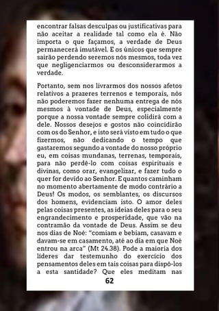 62
encontrar falsas desculpas ou justificativas para
não aceitar a realidade tal como ela é. Não
importa o que façamos, a verdade de Deus
permanecerá imutável. E os únicos que sempre
sairão perdendo seremos nós mesmos, toda vez
que negligenciarmos ou desconsiderarmos a
verdade.
Portanto, sem nos livrarmos dos nossos afetos
relativos a prazeres terrenos e temporais, nós
não poderemos fazer nenhuma entrega de nós
mesmos à vontade de Deus, especialmente
porque a nossa vontade sempre colidirá com a
dele. Nossos desejos e gostos não coincidirão
com os do Senhor, e isto será visto em tudo o que
fizermos, não dedicando o tempo que
gastaremos segundo a vontade do nosso próprio
eu, em coisas mundanas, terrenas, temporais,
para não perdê-lo com coisas espirituais e
divinas, como orar, evangelizar, e fazer tudo o
quer for devido ao Senhor. E quantos caminham
no momento abertamente de modo contrário a
Deus! Os modos, os semblantes, os discursos
dos homens, evidenciam isto. O amor deles
pelas coisas presentes, as ideias deles para o seu
engrandecimento e prosperidade, que vão na
contramão da vontade de Deus. Assim se deu
nos dias de Noé: “comiam e bebiam, casavam e
davam-se em casamento, até ao dia em que Noé
entrou na arca” (Mt 24.38). Pode a maioria dos
líderes dar testemunho do exercício dos
pensamentos deles em tais coisas para dispô-los
a esta santidade? Que eles meditam nas
 