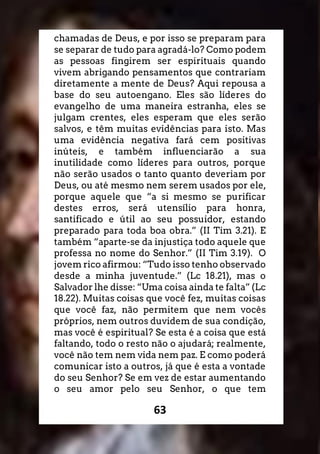 63
chamadas de Deus, e por isso se preparam para
se separar de tudo para agradá-lo? Como podem
as pessoas fingirem ser espirituais quando
vivem abrigando pensamentos que contrariam
diretamente a mente de Deus? Aqui repousa a
base do seu autoengano. Eles são líderes do
evangelho de uma maneira estranha, eles se
julgam crentes, eles esperam que eles serão
salvos, e têm muitas evidências para isto. Mas
uma evidência negativa fará cem positivas
inúteis, e também influenciarão a sua
inutilidade como líderes para outros, porque
não serão usados o tanto quanto deveriam por
Deus, ou até mesmo nem serem usados por ele,
porque aquele que “a si mesmo se purificar
destes erros, será utensílio para honra,
santificado e útil ao seu possuidor, estando
preparado para toda boa obra.” (II Tim 3.21). E
também “aparte-se da injustiça todo aquele que
professa no nome do Senhor.” (II Tim 3.19). O
jovem rico afirmou: “Tudo isso tenho observado
desde a minha juventude.” (Lc 18.21), mas o
Salvador lhe disse: “Uma coisa ainda te falta” (Lc
18.22). Muitas coisas que você fez, muitas coisas
que você faz, não permitem que nem vocês
próprios, nem outros duvidem de sua condição,
mas você é espiritual? Se esta é a coisa que está
faltando, todo o resto não o ajudará; realmente,
você não tem nem vida nem paz. E como poderá
comunicar isto a outros, já que é esta a vontade
do seu Senhor? Se em vez de estar aumentando
o seu amor pelo seu Senhor, o que tem
 