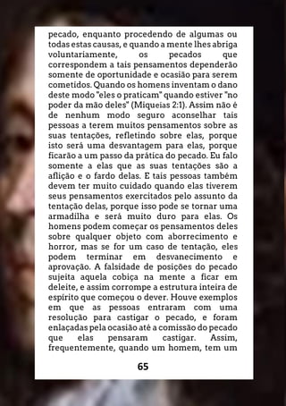 65
pecado, enquanto procedendo de algumas ou
todas estas causas, e quando a mente lhes abriga
voluntariamente, os pecados que
correspondem a tais pensamentos dependerão
somente de oportunidade e ocasião para serem
cometidos. Quando os homens inventam o dano
deste modo "eles o praticam" quando estiver "no
poder da mão deles" (Miqueias 2:1). Assim não é
de nenhum modo seguro aconselhar tais
pessoas a terem muitos pensamentos sobre as
suas tentações, refletindo sobre elas, porque
isto será uma desvantagem para elas, porque
ficarão a um passo da prática do pecado. Eu falo
somente a elas que as suas tentações são a
aflição e o fardo delas. E tais pessoas também
devem ter muito cuidado quando elas tiverem
seus pensamentos exercitados pelo assunto da
tentação delas, porque isso pode se tornar uma
armadilha e será muito duro para elas. Os
homens podem começar os pensamentos deles
sobre qualquer objeto com aborrecimento e
horror, mas se for um caso de tentação, eles
podem terminar em desvanecimento e
aprovação. A falsidade de posições do pecado
sujeita aquela cobiça na mente a ficar em
deleite, e assim corrompe a estrutura inteira de
espírito que começou o dever. Houve exemplos
em que as pessoas entraram com uma
resolução para castigar o pecado, e foram
enlaçadas pela ocasião até a comissão do pecado
que elas pensaram castigar. Assim,
frequentemente, quando um homem, tem um
 