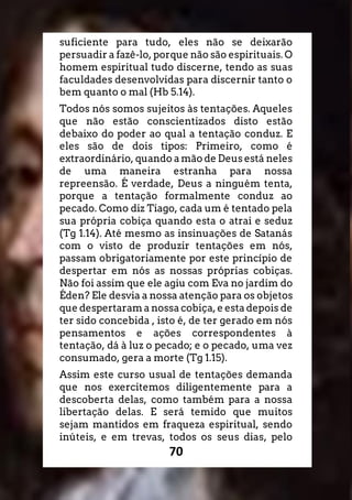70
suficiente para tudo, eles não se deixarão
persuadir a fazê-lo, porque não são espirituais. O
homem espiritual tudo discerne, tendo as suas
faculdades desenvolvidas para discernir tanto o
bem quanto o mal (Hb 5.14).
Todos nós somos sujeitos às tentações. Aqueles
que não estão conscientizados disto estão
debaixo do poder ao qual a tentação conduz. E
eles são de dois tipos: Primeiro, como é
extraordinário, quando a mão de Deus está neles
de uma maneira estranha para nossa
repreensão. É verdade, Deus a ninguém tenta,
porque a tentação formalmente conduz ao
pecado. Como diz Tiago, cada um é tentado pela
sua própria cobiça quando esta o atrai e seduz
(Tg 1.14). Até mesmo as insinuações de Satanás
com o visto de produzir tentações em nós,
passam obrigatoriamente por este princípio de
despertar em nós as nossas próprias cobiças.
Não foi assim que ele agiu com Eva no jardim do
Éden? Ele desvia a nossa atenção para os objetos
que despertaram a nossa cobiça, e esta depois de
ter sido concebida , isto é, de ter gerado em nós
pensamentos e ações correspondentes à
tentação, dá à luz o pecado; e o pecado, uma vez
consumado, gera a morte (Tg 1.15).
Assim este curso usual de tentações demanda
que nos exercitemos diligentemente para a
descoberta delas, como também para a nossa
libertação delas. E será temido que muitos
sejam mantidos em fraqueza espiritual, sendo
inúteis, e em trevas, todos os seus dias, pelo
 