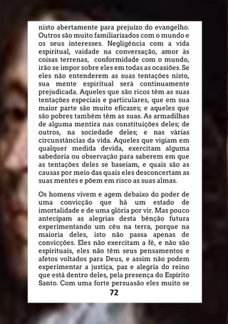 72
nisto abertamente para prejuízo do evangelho.
Outros são muito familiarizados com o mundo e
os seus interesses. Negligência com a vida
espiritual, vaidade na conversação, amor às
coisas terrenas, conformidade com o mundo,
irão se impor sobre eles em todas as ocasiões. Se
eles não entenderem as suas tentações nisto,
sua mente espiritual será continuamente
prejudicada. Aqueles que são ricos têm as suas
tentações especiais e particulares, que em sua
maior parte são muito eficazes; e aqueles que
são pobres também têm as suas. As armadilhas
de alguma mentira nas constituições deles; de
outros, na sociedade deles; e nas várias
circunstâncias da vida. Aqueles que vigiam em
qualquer medida devida, exercitam alguma
sabedoria ou observação para saberem em que
as tentações deles se baseiam, e quais são as
causas por meio das quais eles desconcertam as
suas mentes e põem em risco as suas almas.
Os homens vivem e agem debaixo do poder de
uma convicção que há um estado de
imortalidade e de uma glória por vir. Mas pouco
antecipam as alegrias desta bênção futura
experimentando um céu na terra, porque na
maioria deles, isto não passa apenas de
convicções. Eles não exercitam a fé, e não são
espirituais, eles não têm seus pensamentos e
afetos voltados para Deus, e assim não podem
experimentar a justiça, paz e alegria do reino
que está dentro deles, pela presença do Espírito
Santo. Com uma forte persuasão eles muito se
 