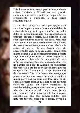 74
11:1). Portanto, em nossos pensamentos destas
coisas invisíveis a fé está em seu próprio
exercício; que são os meios principais de seu
crescimento e aumento. E duas coisas
resultarão disto:
1º - A alma chegará a uma percepção mais
satisfatória, permanente da realidade delas. As
coisas da imaginação que mantém um valor
delas por nossa ignorância não suportarão uma
procura diligente delas. Elas perdem a sua
reputação em toda investigação séria. Passamos
a conhecer e a viver a verdade e ela nos liberta
de nossos conceitos e preconceitos relativos às
coisas divinas e eternas. Assim elas são
apresentadas a nós na sua realidade, como estão
diante de Deus. Se os homens procuram por isto
seguindo simplesmente a razão, segundo e
seguindo a liberdade de indagação de seus
próprios pensamentos, eles chegarão depressa
no paraíso do bobo de Maomé, no purgatório
dos Papistas, e a todas às criações da imaginação
e superstição. Então, não é toda profissão de fé
de um estado futuro de bem-aventurança que
perceberá isto em nossas mentes; e então, a
maior parte dos homens não têm uma noção
sobre as coisas divinas que lhes possa dar uma
satisfação sólida ou senso espiritual da
realidade delas, porque são as coisas que o olho
não viu, nem o ouvido ouviu, nem jamais
estiveram no poder do coração do homem para
concebê-las, não são compreendidas pela
natureza terrena, pelo que é carne, porque é
 
