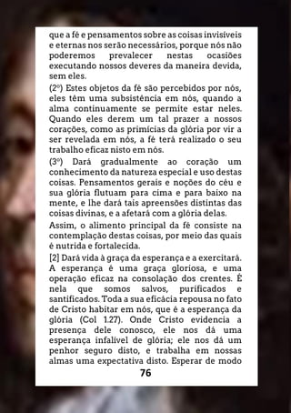 76
que a fé e pensamentos sobre as coisas invisíveis
e eternas nos serão necessários, porque nós não
poderemos prevalecer nestas ocasiões
executando nossos deveres da maneira devida,
sem eles.
(2o
) Estes objetos da fé são percebidos por nós,
eles têm uma subsistência em nós, quando a
alma continuamente se permite estar neles.
Quando eles derem um tal prazer a nossos
corações, como as primícias da glória por vir a
ser revelada em nós, a fé terá realizado o seu
trabalho eficaz nisto em nós.
(3o
) Dará gradualmente ao coração um
conhecimento da natureza especial e uso destas
coisas. Pensamentos gerais e noções do céu e
sua glória flutuam para cima e para baixo na
mente, e lhe dará tais apreensões distintas das
coisas divinas, e a afetará com a glória delas.
Assim, o alimento principal da fé consiste na
contemplação destas coisas, por meio das quais
é nutrida e fortalecida.
[2] Dará vida à graça da esperança e a exercitará.
A esperança é uma graça gloriosa, e uma
operação eficaz na consolação dos crentes. É
nela que somos salvos, purificados e
santificados. Toda a sua eficácia repousa no fato
de Cristo habitar em nós, que é a esperança da
glória (Col 1.27). Onde Cristo evidencia a
presença dele conosco, ele nos dá uma
esperança infalível de glória; ele nos dá um
penhor seguro disto, e trabalha em nossas
almas uma expectativa disto. Esperar de modo
 