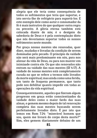 81
alegria que ele teria como consequência de
todos os sofrimentos que teria que suportar, e
isto serviu-lhe de refrigério para suportá-los. E
este exemplo dele como autor e consumador da
fé é mais instrutivo do que qualquer outra regra
ou preceito. A glória eterna também está
colocada diante de nós; é o desígnio da
sabedoria de Deus e é pela contemplação disto
que nós deveríamos suportar todos os nossos
sofrimentos neste mundo.
Por graça nossas mentes são renovadas, quer
dizer, mudadas e livradas da condição de serem
dominadas pelo pecado. O princípio da vaidade
não será mais predominante em nós, para nos
alienar da vida de Deus, ou para nos manter em
inimizade contra ele. Os que são renovados não
entram na vaidade das suas mentes (Ef 4:17). A
vaidade de nossas mentes está completamente
curada no que se refere a termos sido livrados
da morte espiritual; mas ainda como uma ferida,
um tanto de fraqueza permanece, que tanto
pode nos debilitar quanto impedir em todas as
operações da vida espiritual.
Consequentemente, aqueles que fizeram algum
progresso em graça estão conscientizados da
vaidade deles como o maior fardo das suas
almas, e gemem mesmo depois de tal renovação
completa das suas mentes buscando serem
perfeitamente livrados disto. É por isto que
lemos em Rom 7.24: “miserável homem que
sou, quem me livrará do corpo desta morte?”
Sim, eles gemem diariamente debaixo de um
 
