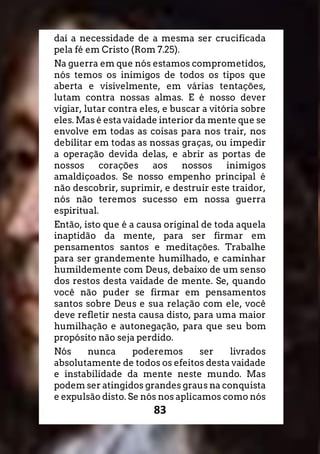 83
daí a necessidade de a mesma ser crucificada
pela fé em Cristo (Rom 7.25).
Na guerra em que nós estamos comprometidos,
nós temos os inimigos de todos os tipos que
aberta e visivelmente, em várias tentações,
lutam contra nossas almas. E é nosso dever
vigiar, lutar contra eles, e buscar a vitória sobre
eles. Mas é esta vaidade interior da mente que se
envolve em todas as coisas para nos trair, nos
debilitar em todas as nossas graças, ou impedir
a operação devida delas, e abrir as portas de
nossos corações aos nossos inimigos
amaldiçoados. Se nosso empenho principal é
não descobrir, suprimir, e destruir este traidor,
nós não teremos sucesso em nossa guerra
espiritual.
Então, isto que é a causa original de toda aquela
inaptidão da mente, para ser firmar em
pensamentos santos e meditações. Trabalhe
para ser grandemente humilhado, e caminhar
humildemente com Deus, debaixo de um senso
dos restos desta vaidade de mente. Se, quando
você não puder se firmar em pensamentos
santos sobre Deus e sua relação com ele, você
deve refletir nesta causa disto, para uma maior
humilhação e autonegação, para que seu bom
propósito não seja perdido.
Nós nunca poderemos ser livrados
absolutamente de todos os efeitos desta vaidade
e instabilidade da mente neste mundo. Mas
podem ser atingidos grandes graus na conquista
e expulsão disto. Se nós nos aplicamos como nós
 