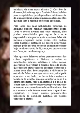85
ministro de uma nova aliança (II Cor 3.6) de
dons espirituais e graças. E se isto foi verdadeiro
para os apóstolos, que dependiam inteiramente
da ajuda de Deus, quanto mais os outros crentes
que não têm o mesmo ofício dos apóstolos.
Pela força das suas habilidades naturais, os
homens podem moldar pensamentos sobre
Deus e coisas divinas nas suas mentes, eles
podem metodizá-los por regras de arte, e
expressá-los elegantemente a outros. Mas até
mesmo enquanto fazem assim, eles podem
estar bastante distantes de serem espirituais;
porque pode ser que nos seus pensamentos não
haja nenhuma ação de fé, amor, ou prazer santo
em Deus, ou nenhuma graça.
Mas quando falamos sobre pensamentos das
coisas espirituais e divinas, e sobre as
meditações solenes relativas a estas coisas,
queremos nos referir à fixação deles de modo
que possam afetar nossos próprios corações e
almas com eles. Este propósito é diferente do
estudo da Palavra, em que nosso alvo principal é
aprender a verdade, ou declará-la a outros; e
também da oração, em que o próprio Deus é o
objeto imediato. Mas a meditação é o meio de
afetar com carinho os nossos próprios corações
e mentes, encantando-os e humilhando-os. Até
o momento nós temos mostrado o que é ser
espiritual, e como nossos pensamentos
procedem da condição habitual de nossos
corações e afetos.
 