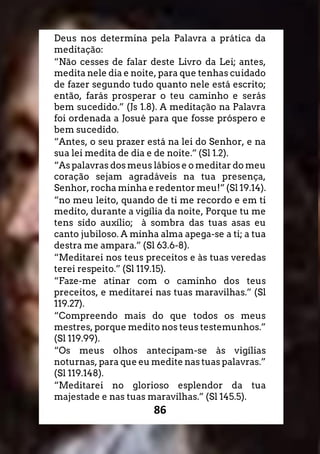 86
Deus nos determina pela Palavra a prática da
meditação:
“Não cesses de falar deste Livro da Lei; antes,
medita nele dia e noite, para que tenhas cuidado
de fazer segundo tudo quanto nele está escrito;
então, farás prosperar o teu caminho e serás
bem sucedido.” (Js 1.8). A meditação na Palavra
foi ordenada a Josué para que fosse próspero e
bem sucedido.
“Antes, o seu prazer está na lei do Senhor, e na
sua lei medita de dia e de noite.” (Sl 1.2).
“As palavras dos meus lábios e o meditar do meu
coração sejam agradáveis na tua presença,
Senhor, rocha minha e redentor meu!” (Sl 19.14).
“no meu leito, quando de ti me recordo e em ti
medito, durante a vigília da noite, Porque tu me
tens sido auxílio; à sombra das tuas asas eu
canto jubiloso. A minha alma apega-se a ti; a tua
destra me ampara.” (Sl 63.6-8).
“Meditarei nos teus preceitos e às tuas veredas
terei respeito.” (Sl 119.15).
“Faze-me atinar com o caminho dos teus
preceitos, e meditarei nas tuas maravilhas.” (Sl
119.27).
“Compreendo mais do que todos os meus
mestres, porque medito nos teus testemunhos.”
(Sl 119.99).
“Os meus olhos antecipam-se às vigílias
noturnas, para que eu medite nas tuas palavras.”
(Sl 119.148).
“Meditarei no glorioso esplendor da tua
majestade e nas tuas maravilhas.” (Sl 145.5).
 