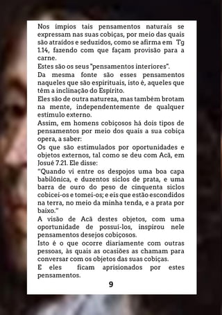 9
Nos ímpios tais pensamentos naturais se
expressam nas suas cobiças, por meio das quais
são atraídos e seduzidos, como se afirma em Tg
1.14, fazendo com que façam provisão para a
carne.
Estes são os seus "pensamentos interiores".
Da mesma fonte são esses pensamentos
naqueles que são espirituais, isto é, aqueles que
têm a inclinação do Espírito.
Eles são de outra natureza, mas também brotam
na mente, independentemente de qualquer
estímulo externo.
Assim, em homens cobiçosos há dois tipos de
pensamentos por meio dos quais a sua cobiça
opera, a saber:
Os que são estimulados por oportunidades e
objetos externos, tal como se deu com Acã, em
Josué 7.21. Ele disse:
“Quando vi entre os despojos uma boa capa
babilônica, e duzentos siclos de prata, e uma
barra de ouro do peso de cinquenta siclos
cobicei-os e tomei-os; e eis que estão escondidos
na terra, no meio da minha tenda, e a prata por
baixo.”
A visão de Acã destes objetos, com uma
oportunidade de possuí-los, inspirou nele
pensamentos desejos cobiçosos.
Isto é o que ocorre diariamente com outras
pessoas, às quais as ocasiões as chamam para
conversar com os objetos das suas cobiças.
E eles ficam aprisionados por estes
pensamentos.
 