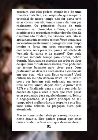 91
esperam que eles podem atingir isto de uma
maneira mais fácil, e eu respondo, que se a parte
principal de nosso tempo não for gasta com
estas coisas, nós não temos nem vida nem paz
realmente. Os primeiros frutos de tudo
deveriam ser oferecidos a Deus; e para os
sacrifícios ele requeria o melhor do rebanho. Se
o melhor não for dele, ele não terá nada. Isto se
aplica também ao nosso tempo. Você pensa que
você entrou neste mundo para gastar seu tempo
inteiro e força em seus empregos, seus
comércios, seus prazeres, para a satisfação da
"vontade da carne e da mente?" Que pode
reservar somente tempo para comer, beber,
dormir, falar, para se associar em todos os tipos
de ajuntamentos desnecessários, mas pode não
ter tempo bastante para viver para Deus
praticando os deveres necessários e essenciais
em que esta vida para Deus consiste? Você
entrou no mundo debaixo desta lei: “E assim
como aos homens está ordenado morrerem
uma só vez, vindo, depois disto, o juízo,” (Hb
9.27) e a finalidade para a qual a sua vida foi
concedida aqui a você é para que você possa
estar preparado para aquele julgamento. Se isto
é negligenciado, se a parte principal de seu
tempo não é melhorada com respeito a este fim,
você cairá debaixo da pregação disto pela
eternidade.
Mas os homens são hábeis para se equivocarem
neste assunto. Eles podem pensar que estas
coisas tendem a fazer com que desconsiderem
 