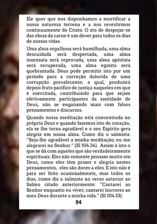 94
Ele quer que nos disponhamos a mortificar a
nossa natureza terrena e a nos revestirmos
continuamente de Cristo. O ato de despojar-se
das obras da carne é um dever para todos os dias
de nossas vidas.
Uma alma orgulhosa será humilhada, uma alma
descuidada será despertada, uma alma
insensata será reprovada, uma alma apóstata
será recuperada, uma alma egoísta será
quebrantada. Deus pode permitir isto por um
período para a correção dolorida de uma
corrupção prevalecente; a qual, produzirá
depois fruto pacífico de justiça naqueles em que
é exercitada, contribuindo para que sejam
efetivamente participantes da santidade de
Deus, não se enganando mais com falsos
pensamentos e discursos.
Quando nossa meditação está concentrada no
próprio Deus e quando fazemos isto de coração,
ela se lhe torna agradável e o seu Espírito gera
alegria em nossa alma. Como diz o salmista:
“Seja-lhe agradável a minha meditação; eu me
alegrarei no Senhor.” (Sl 104.34). Assim é isto o
que se dá com aqueles que são verdadeiramente
espirituais. Eles não somente pensam muito em
Deus, como eles têm prazer e alegria nestes
pensamentos, eles são doces a eles. E isto não é
para ser feito ocasionalmente, mas todos os
dias, como diz o salmista no verso anterior ao
Salmo citado anteriormente: “Cantarei ao
Senhor enquanto eu viver; cantarei louvores ao
meu Deus durante a minha vida.” (Sl 104.33).
 