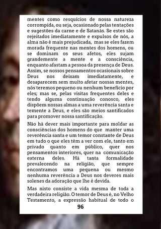96
mentes como resquícios de nossa natureza
corrompida, ou seja, ocasionado pelas tentações
e sugestões da carne e de Satanás. Se estes são
rejeitados imediatamente e expulsos de nós, a
alma não é mais prejudicada, mas se eles fazem
morada frequente nas mentes dos homens, ou
se dominam os seus afetos, eles sujam
grandemente a mente e a consciência,
enquanto afastam a pessoa da presença de Deus.
Assim, se nossos pensamentos ocasionais sobre
Deus nos deixam imediatamente, e
desaparecem sem muito afetar nossas mentes,
nós teremos pequeno ou nenhum benefício por
eles; mas se, pelas visitas frequentes deles e
tendo alguma continuação conosco, eles
dispõem nossas almas a uma reverência santa e
temente a Deus, e eles são meios santificados
para promover nossa santificação.
Não há dever mais importante para moldar as
consciências dos homens do que manter uma
reverência santa e um temor constante de Deus
em tudo o que eles têm a ver com ele, tanto em
privado quanto em público, quer nos
pensamentos interiores, quer na comunicação
externa deles. Há tanta formalidade
prevalecendo na religião, que sempre
encontramos uma pequena ou mesmo
nenhuma reverência a Deus nos deveres mais
solenes da adoração que lhe é devida.
Mas nisto consiste a vida mesma de toda a
verdadeira religião. O temor de Deus é, no Velho
Testamento, a expressão habitual de todo o
 