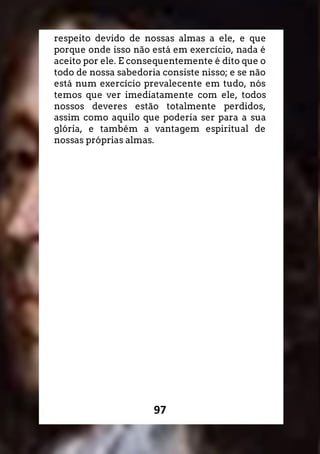 97
respeito devido de nossas almas a ele, e que
porque onde isso não está em exercício, nada é
aceito por ele. E consequentemente é dito que o
todo de nossa sabedoria consiste nisso; e se não
está num exercício prevalecente em tudo, nós
temos que ver imediatamente com ele, todos
nossos deveres estão totalmente perdidos,
assim como aquilo que poderia ser para a sua
glória, e também a vantagem espiritual de
nossas próprias almas.
 