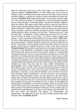 bateu na rocha duas vezes com a vara. Jorrou água, e a comunidade e os
rebanhos beberam. Números 20:11, no calor manda agua sair da rocha e
refrigera o povo, na escassez Deus sacia o povo de forma que o pouco se torna
suficiente, Melhor é o pouco com justiça, do que a abundância de bens com
injustiça, Provérbios 16:8. Eliseu perguntou-lhe: "Como posso ajudá-la? Diga-
me, o que você tem em casa? " E ela respondeu: "Tua serva não tem nada além
de uma vasilha de azeite". Então disse Eliseu: "Vá pedir emprestadas vasilhas a
todos os vizinhos. Mas, peça muitas. Depois entre em casa com seus filhos e
feche a porta. Derrame daquele azeite em cada vasilha e vá separando as que
você for enchendo". Depois disso, ela foi embora, fechou-se em casa com seus
filhos e começou a encher as vasilhas que eles lhe traziam. Quando todas as
vasilhas estavam cheias, ela disse a um dos filhos: "Traga-me mais uma". Mas
ele respondeu: "Já acabaram". Então o azeite parou de correr. Ela foi e contou
tudo ao homem de Deus, que lhe disse: "Vá, venda o azeite e pague suas
dívidas. E você e seus filhos ainda poderão viver do que sobrar" 2 Reis 4:2-7.
Em toda a bíblia podemos buscar testemunhos onde Deus sacia o seu povo no
pouco que possuem. Portanto é prudente a todos nós os cremos lembramos do
senhor na escassez e darmos graças a Deus como está escrito: Em tudo daí
graças, porque esta é a vontade de Deus em Cristo Jesus para convosco.1
Tessalonicenses 5:18, quando nos lembramos de dar graças a Deus por tudo,
nós que é somos agraciados e desfrutamos deste cuidado dele por nós que
temos crido, onde o pouco se torna muito e alcança a todos. É a compreensão
da graça de Deus em nos que nos faz persevera a permanecer no senhor por
entende-la nos fortalecemos ela revela quem somos em Cristo Jesus e o poder
dele que opera em nós por meio de seu Santo Espirito, e então percebemos que
sua graça nos sustenta, como o próprio Paulo apostolo de Jesus pode perceber
quando tentado pelo diabo procurou resisti-lo pela força de seu caráter e lhe foi
revelado que nossa força não está em nosso caráter temperamento ou
personalidade, mas no saber depender do nosso Senhor que se revelou de
forma plena a cada um de nós, como veremos no texto abaixo de 2 Coríntios. E
sei que o tal homem (se no corpo, se fora do corpo, não sei; Deus o sabe) Foi
arrebatado ao paraíso; e ouviu palavras inefáveis, que ao homem não é lícito
falar. De alguém assim me gloriarei eu, mas de mim mesmo não me gloriarei,
senão nas minhas fraquezas. Porque, se quiser gloriar-me, não serei néscio,
porque direi a verdade; mas deixo isto, para que ninguém cuide de mim mais do
que em mim vê ou de mim ouve. E, para que não me exaltasse pela excelência
das revelações, foi-me dado um espinho na carne, a saber, um mensageiro de
Satanás para me esbofetear, a fim de não me exaltar. Acerca do qual três vezes
orei ao Senhor para que se desviasse de mim. E disse-me: A minha graça te
basta, porque o meu poder se aperfeiçoa na fraqueza. De boa vontade, pois, me
gloriarei nas minhas fraquezas, para que em mim habite o poder de Cristo. Por
isso sinto prazer nas fraquezas, nas injúrias, nas necessidades, nas
perseguições, nas angústias por amor de Cristo. Porque quando estou fraco
então sou forte. 2 Coríntios 12:3-10
Pastor Hamilton
 