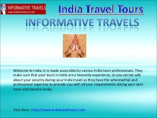 Welcome to India. It is made accessible by various India tours professionals. They
make sure that your tours in India are a heavenly experience, so you can be safe
about your security during your India travel as they have the wherewithal and
professional expertise to provide you with all your requirements during your next
tours and travel in India.
Visit Here : http://www.indiatraveltours.com
 