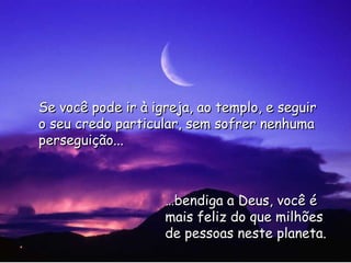 … bendiga a Deus, você é mais feliz do que milhões de pessoas neste planeta. Se você pode ir à igreja, ao templo, e seguir o seu credo particular, sem sofrer nenhuma perseguição... 