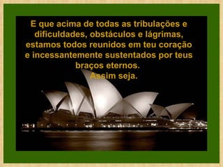 E que acima de todas as tribulações e dificuldades, obstáculos e lágrimas, estamos todos reunidos em teu coração e incessantemente sustentados por teus braços eternos.      Assim seja. 