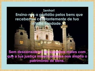      Senhor!     Ensina-nos a gratidão pelos bens que recebemos constantemente de tua Infinita Bondade.  Sem desconsiderar os supostos males com que a tua justiça misericordiosa nos amplia o patrimônio de bens. 