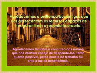      Agradecemos a presença dos amigos que nos acrescentam os recursos capazes de nos garantirem o reconforto próprio.   Agradecemos também o concurso dos irmãos que nos ofertam ensejo de despendê-los, tanto quanto possível, pelos canais do trabalho ou ante a luz da beneficência. 