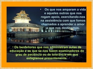 Os benfeitores que nos administram aulas de educação e os que se nos fazem examinadores do grau de paciência ou de tolerância em que estagiamos presentemente.        Os que nos amparam a vida e aqueles outros que nos rogam apoio, exercitando-nos na assistência com que fomos chamados a aprender o amor a que nos destinamos. 