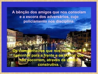 A bênção dos amigos que nos consolam e a escora dos adversários, cujo policiamento nos disciplina. Os companheiros que nos incentivam a caminhar para a frente e os outros que nos socorrem, através da crítica construtiva. 