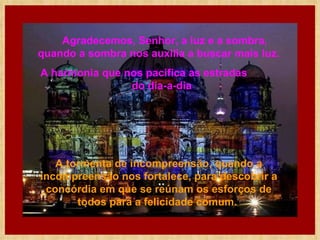      Agradecemos, Senhor, a luz e a sombra, quando a sombra nos auxilia a buscar mais luz.  A harmonia que nos pacifica as estradas  do dia-a-dia  A tormenta de incompreensão, quando a incompreensão nos fortalece, para descobrir a concórdia em que se reúnam os esforços de todos para a felicidade comum.   